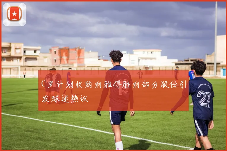 C罗计划收购利雅得胜利部分股份引发球迷热议