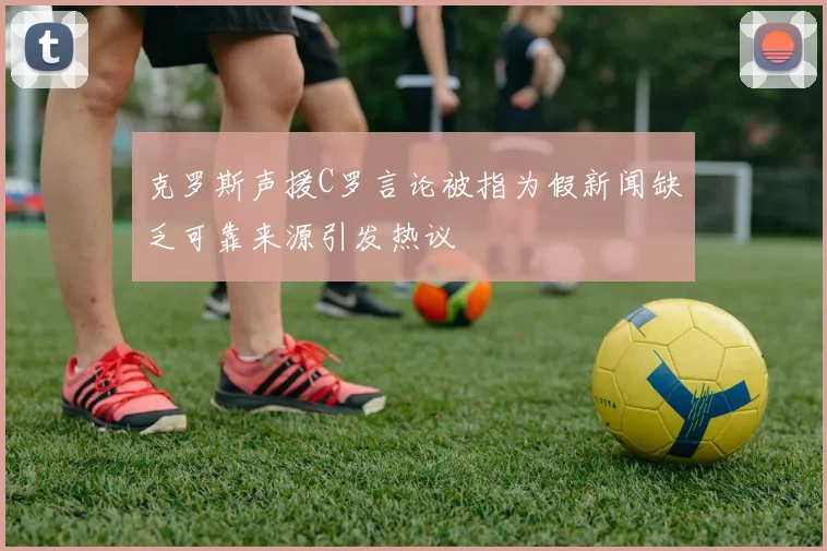 克罗斯声援C罗言论被指为假新闻缺乏可靠来源引发热议