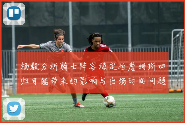 杨毅分析骑士阵容稳定性詹姆斯回归可能带来的影响与出场时间问题