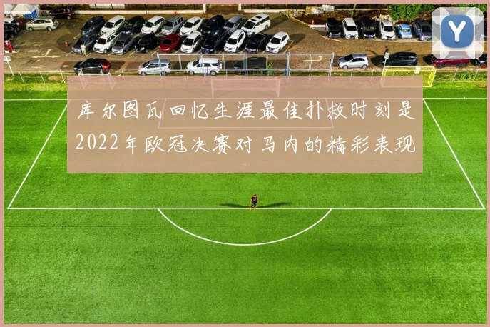 库尔图瓦回忆生涯最佳扑救时刻是2022年欧冠决赛对马内的精彩表现