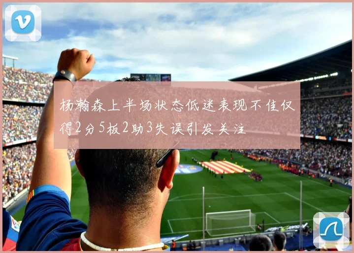 杨瀚森上半场状态低迷表现不佳仅得2分5板2助3失误引发关注