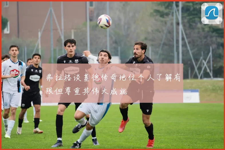弗拉格谈基德传奇地位个人了解有限但尊重其伟大成就