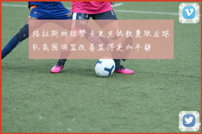 格拉斯纳称赞卡里克执教曼联后球队氛围明显改善显得更加平静