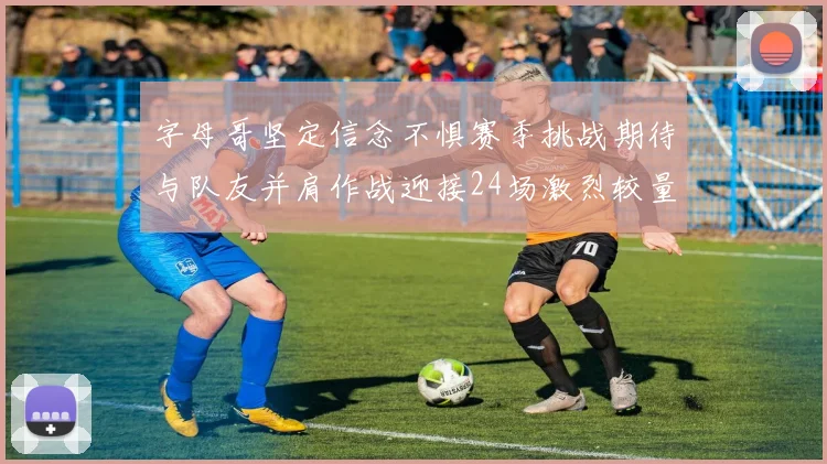 字母哥坚定信念不惧赛季挑战期待与队友并肩作战迎接24场激烈较量