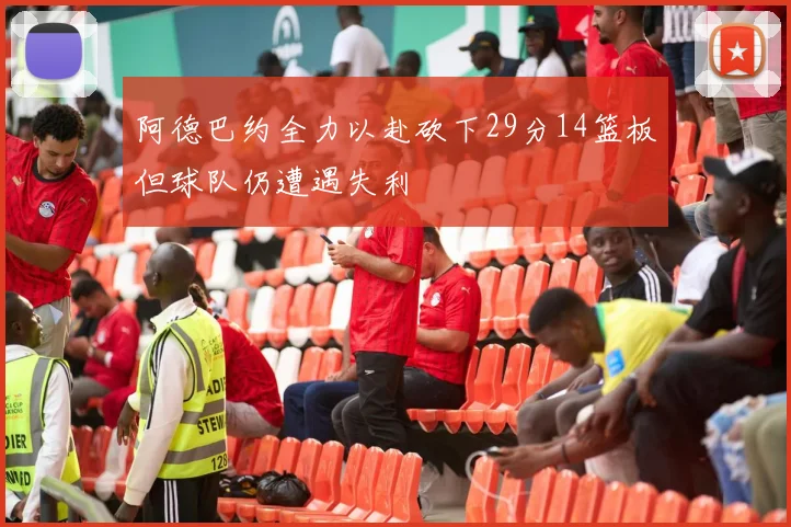 阿德巴约全力以赴砍下29分14篮板但球队仍遭遇失利