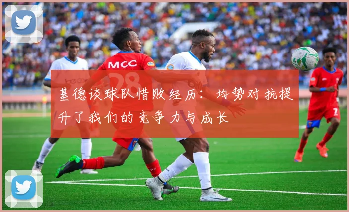 基德谈球队惜败经历：均势对抗提升了我们的竞争力与成长