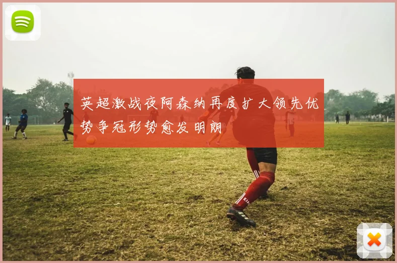 英超激战夜阿森纳再度扩大领先优势争冠形势愈发明朗