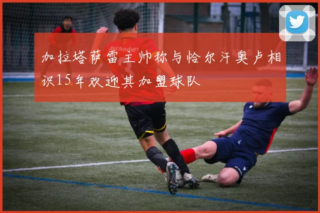 加拉塔萨雷主帅称与恰尔汗奥卢相识15年欢迎其加盟球队