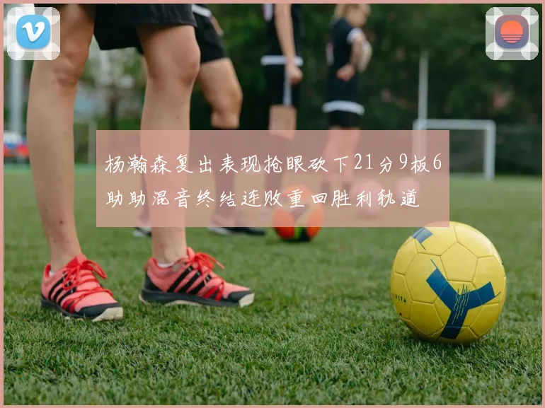 杨瀚森复出表现抢眼砍下21分9板6助助混音终结连败重回胜利轨道
