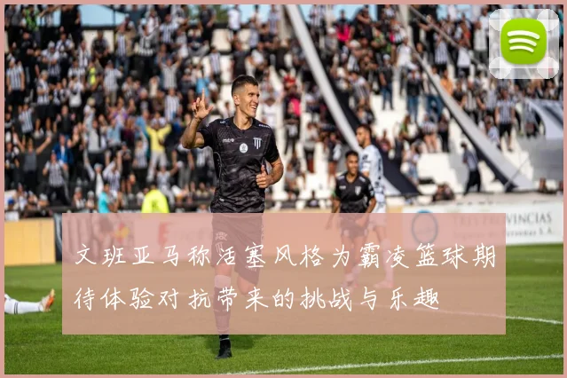 文班亚马称活塞风格为霸凌篮球期待体验对抗带来的挑战与乐趣