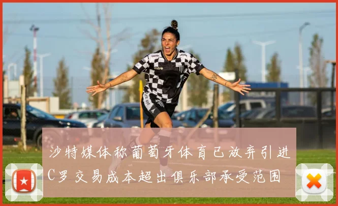 沙特媒体称葡萄牙体育已放弃引进C罗交易成本超出俱乐部承受范围