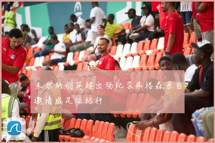 米尔纳创英超出场纪录弗格森亲自邀请成足坛标杆