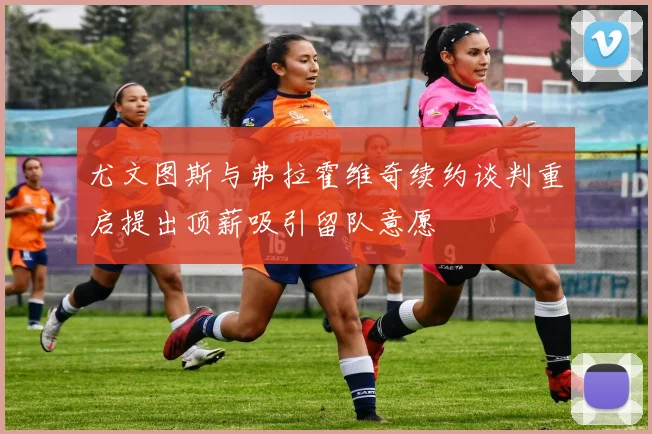 尤文图斯与弗拉霍维奇续约谈判重启提出顶薪吸引留队意愿