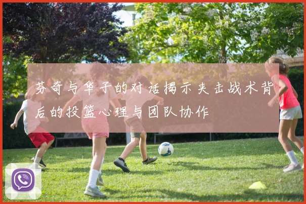 芬奇与华子的对话揭示夹击战术背后的投篮心理与团队协作