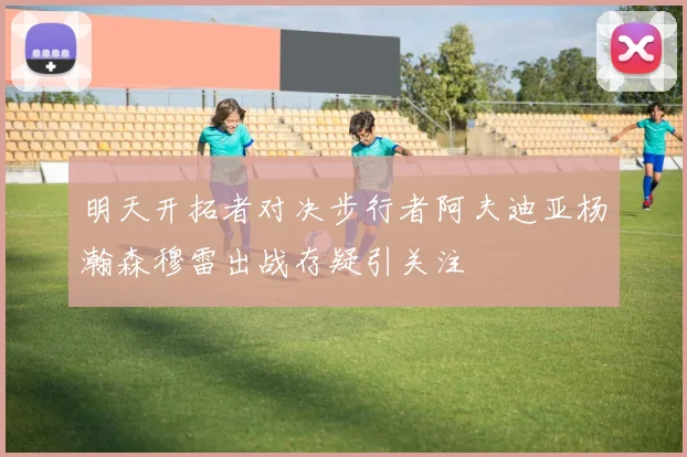 明天开拓者对决步行者阿夫迪亚杨瀚森穆雷出战存疑引关注