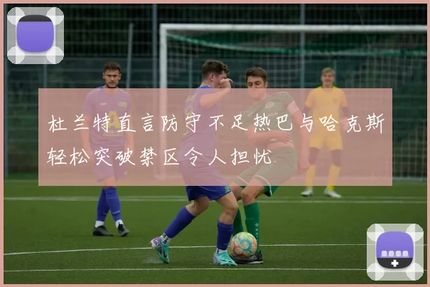 杜兰特直言防守不足热巴与哈克斯轻松突破禁区令人担忧