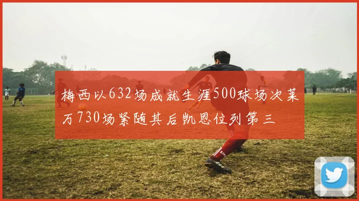 梅西以632场成就生涯500球场次莱万730场紧随其后凯恩位列第三