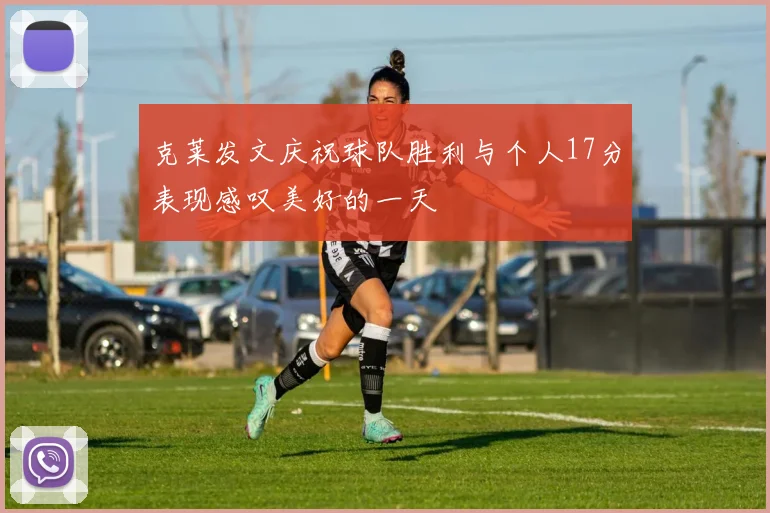 克莱发文庆祝球队胜利与个人17分表现感叹美好的一天