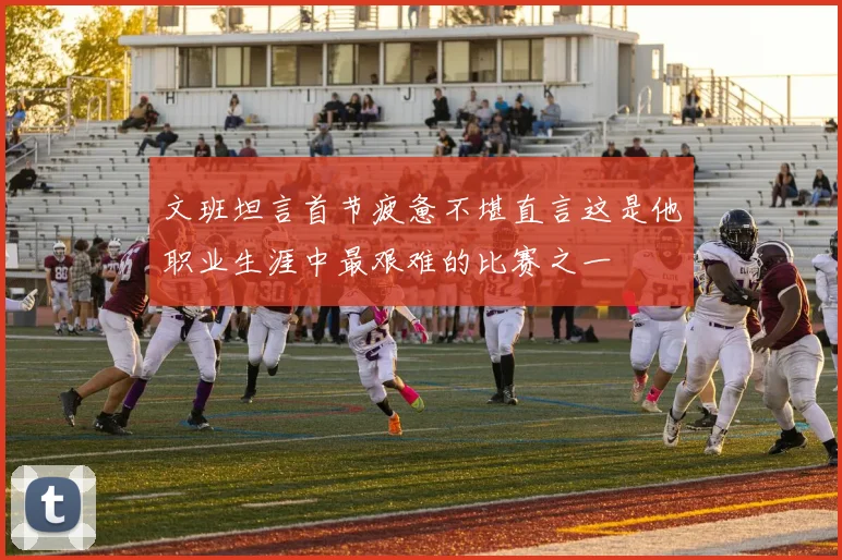 文班坦言首节疲惫不堪直言这是他职业生涯中最艰难的比赛之一