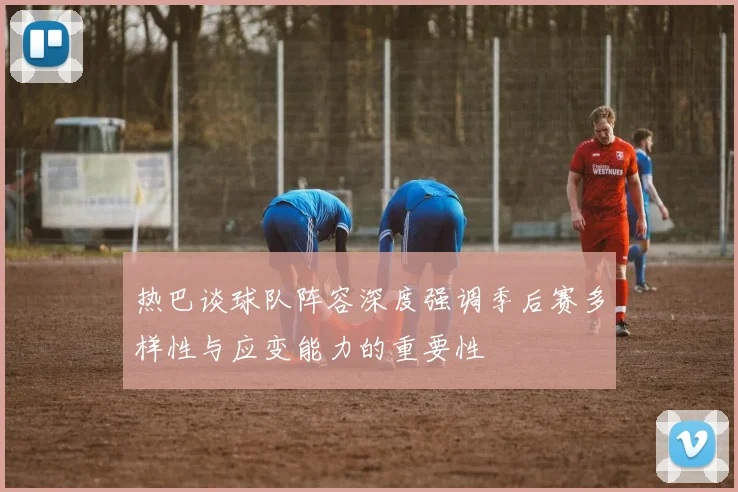 热巴谈球队阵容深度强调季后赛多样性与应变能力的重要性
