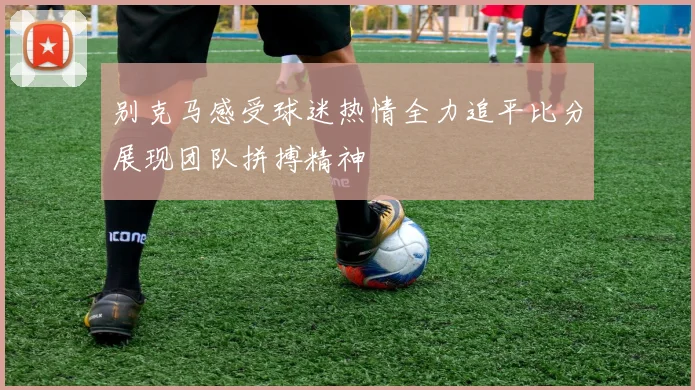 别克马感受球迷热情全力追平比分展现团队拼搏精神